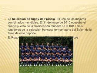  La Selección de rugby de Francia Es uno de los mejores
combinados mundiales. El 31 de mayo de 2010 ocupaba el
cuarto puesto de la clasificación mundial de la IRB.1 Seis
jugadores de la selección francesa forman parte del Salón de la
fama de este deporte.
 El Rugby fue introducido en Francia por los británicos
 