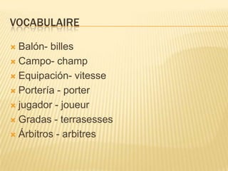 VOCABULAIRE
 Balón- billes
 Campo- champ
 Equipación- vitesse
 Portería - porter
 jugador - joueur
 Gradas - terrasesses
 Árbitros - arbitres
 