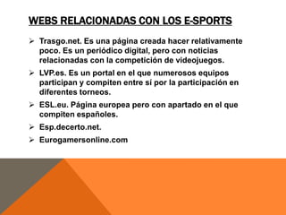 WEBS RELACIONADAS CON LOS E-SPORTS
 Trasgo.net. Es una página creada hacer relativamente
poco. Es un periódico digital, pero con noticias
relacionadas con la competición de videojuegos.
 LVP.es. Es un portal en el que numerosos equipos
participan y compiten entre sí por la participación en
diferentes torneos.
 ESL.eu. Página europea pero con apartado en el que
compiten españoles.

 Esp.decerto.net.
 Eurogamersonline.com

 