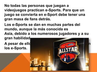 No todas las personas que juegan a
videojuegos practican e-Sports. Para que un
juego se convierta en e-Sport debe tener una
gran masa de fans detrás.
Los e-Sports se dan en muchas partes del
mundo, aunque la más conocida es
Asia, debido a los numerosos jugadores y a su
gran habilidad.
A pesar de ello, en España también se practican
los e-Sports.

 