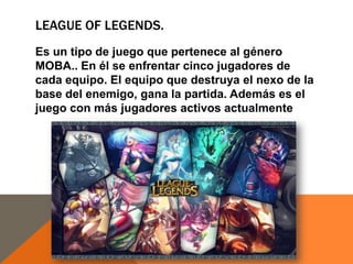 LEAGUE OF LEGENDS.
Es un tipo de juego que pertenece al género
MOBA.. En él se enfrentar cinco jugadores de
cada equipo. El equipo que destruya el nexo de la
base del enemigo, gana la partida. Además es el
juego con más jugadores activos actualmente

 