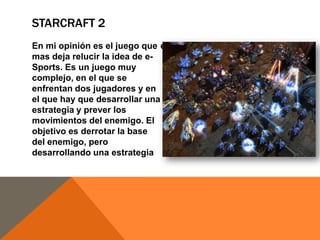 STARCRAFT 2
En mi opinión es el juego que económica y militar.
mas deja relucir la idea de eSports. Es un juego muy
complejo, en el que se
enfrentan dos jugadores y en
el que hay que desarrollar una
estrategia y prever los
movimientos del enemigo. El
objetivo es derrotar la base
del enemigo, pero
desarrollando una estrategia

 