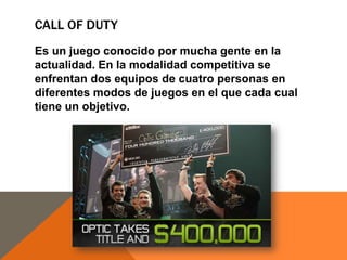 CALL OF DUTY
Es un juego conocido por mucha gente en la
actualidad. En la modalidad competitiva se
enfrentan dos equipos de cuatro personas en
diferentes modos de juegos en el que cada cual
tiene un objetivo.

 