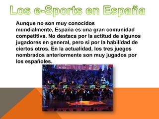 Aunque no son muy conocidos
mundialmente, España es una gran comunidad
competitiva. No destaca por la actitud de algunos
jugadores en general, pero si por la habilidad de
ciertos otros. En la actualidad, los tres juegos
nombrados anteriormente son muy jugados por
los españoles.

 