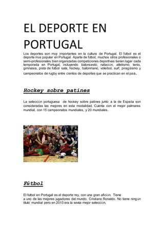 EL DEPORTE EN
PORTUGALLos deportes son muy importantes en la cultura de Portugal. El fútbol es el
deporte más popular en Portugal. Aparte de fútbol, muchos otros profesionales o
semi-profesionales bien organizadas competiciones deportivas tienen lugar cada
temporada en Portugal, incluyendo baloncesto, natación, atletismo, tenis,
gimnasia, pista de fútbol sala, hockey, balonmano, voleibol, surf, piragüismo y
campeonatos de rugby entre cientos de deportes que se practican en el país.
Hockey sobre patines
La selección portuguesa de hockey sobre patines junto a la de España son
consideradas las mejores en esta modalidad. Cuenta con el mejor palmares
mundial, con 15 campeonatos mundiales, y 20 mundiales.
Fútbol
El futbol en Portugal es el deporte rey, con una gran afición. Tiene
a uno de las mejores jugadores del mundo, Cristiano Ronaldo. No tiene ningún
título mundial pero en 2010 era la sexta mejor selección.
 