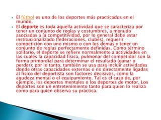 El fútbol es uno de los deportes más practicados en el mundo.El deporte es toda aquella actividad que se caracteriza por tener un conjunto de reglas y costumbres, a menudo asociadas a la competitividad, por lo general debe estar institucionalizado (federaciones, clubes), requerir competición con uno mismo o con los demás y tener un conjunto de reglas perfectamente definidas. Como término solitario, el deporte se refiere normalmente a actividades en las cuales la capacidad física, pulmonar del competidor son la forma primordial para determinar el resultado (ganar o perder); por lo tanto, también se usa para incluir actividades donde otras capacidades externas o no directamente ligadas al físico del deportista son factores decisivos, como la agudeza mental o el equipamiento. Tal es el caso de, por ejemplo, los deportes mentales o los deportes de motor. Los deportes son un entretenimiento tanto para quien lo realiza como para quien observa su práctica.