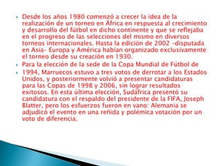 Desde los años 1980 comenzó a crecer la idea de la realización de un torneo en África en respuesta al crecimiento y desarrollo del fútbol en dicho continente y que se reflejaba en el progreso de las selecciones del mismo en diversos torneos internacionales. Hasta la edición de 2002 –disputada en Asia– Europa y América habían organizado exclusivamente el torneo desde su creación en 1930.Para la elección de la sede de la Copa Mundial de Fútbol de1994, Marruecos estuvo a tres votos de derrotar a los Estados Unidos, y posteriormente volvió a presentar candidaturas para las Copas de 1998 y 2006, sin lograr resultados exitosos. En esta última elección, Sudáfrica presentó su candidatura con el respaldo del presidente de la FIFA, Joseph Blatter, pero los esfuerzos fueron en vano: Alemania se adjudicó el evento en una reñida y polémica votación por un voto de diferencia.