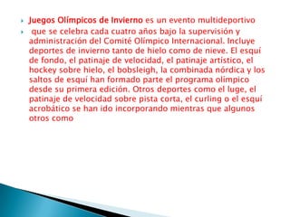 Juegos Olímpicos de Invierno es un evento multideportivoque se celebra cada cuatro años bajo la supervisión y administración del Comité Olímpico Internacional. Incluye deportes de invierno tanto de hielo como de nieve. El esquí de fondo, el patinaje de velocidad, el patinaje artístico, el hockey sobre hielo, el bobsleigh, la combinada nórdica y los saltos de esquí han formado parte el programa olímpico desde su primera edición. Otros deportes como el luge, el patinaje de velocidad sobre pista corta, el curling o el esquí acrobático se han ido incorporando mientras que algunos otros como 