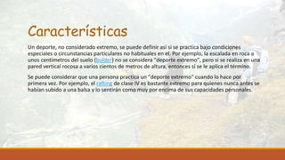 Características
Un deporte, no considerado extremo, se puede definir así si se practica bajo condiciones
especiales o circunstancias particulares no habituales en el. Por ejemplo, la escalada en roca a
unos centímetros del suelo (bulder) no se considera "deporte extremo", pero si se realiza en una
pared vertical rocosa a varios cientos de metros de altura, entonces sí se le aplica el término.
Se puede considerar que una persona practica un "deporte extremo" cuando lo hace por
primera vez. Por ejemplo, el rafting de clase IV es bastante extremo para quienes nunca antes se
habían subido a una balsa y lo sentirán como muy por encima de sus capacidades personales.
 