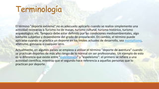 Terminología
El término "deporte extremo" no es adecuado aplicarlo cuando se realiza simplemente una
actividad recreativa o Turismo no de masas, turismo cultural, turismo histórico, turismo
arqueológico, etc. Tampoco debe estar definido por las condiciones medioambientales, algo
bastante subjetivo y dependiente del grado de preparación. En cambio, el término puede
aplicarse cuando se practica un deporte en los límites actuales de desarrollo, sea montañismo,
atletismo, gimnasia o cualquier otro.
Actualmente, en algunos países se empieza a utilizar el término "deporte de aventura" cuando
se practican deportes de más alto riesgo de lo normal sin ser profesionales. Un ejemplo de esto
es la diferencia que existe entre "espeleología" y "espeleísmo": el primero se refiere a una
actividad científica, mientras que el segundo hace referencia a aquellas personas que lo
practican por deporte.
 