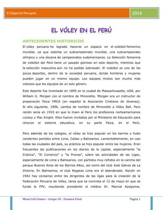 El Deporte Peruano 2014 
ANTECEDENTES HISTORICOS 
El vóley peruano ha logrado hacerse un espacio en el voleibol femenino 
mundial, ya que ostenta un subcampeonato mundial, una subcampeonato 
olímpico y una docena de campeonatos sudamericanos. La Selección femenina 
de voleibol del Perú tiene un pasado glorioso en este deporte, mientras que 
la selección masculina aún no ha podido sobresalir. El voleibol es uno de los 
pocos deportes, dentro de la sociedad peruana, donde hombres y mujeres 
pueden jugar en un mismo equipo. Los equipos mixtos son mucho más 
vistosos que los equipos de un solo género. 
Este deporte fue inventado en 1895 en la ciudad de Massachussetts, USA, por 
William G. Morgan con el nombre de Minonette. Morgan era un instructor de 
preparación física YMCA (en español la Asociación Cristiana de Jóvenes). 
Al año siguiente, 1896, cambia de nombre de Minonette a Vóley Ball. Pero 
recién sería en 1910 en que lo traen al Perú los profesores norteamericanos 
Lockey y Mac Knight. Ellos fueron invitados por el Ministerio de Educación para 
renovar el sistema educativo, en su parte física, en el Perú. 
Pero además de los colegios, el vóley se hizo popular en los barrios y hubo 
candentes partidos entre Lima, Callao y Balnearios. Lamentablemente, en casi 
todas las ciudades del país, su práctica se hizo popular entre las mujeres. Eran 
frecuentes las publicaciones en los diarios de la capital, especialmente “la 
Crónica”, “El Comercio” y “la Prensa”, sobre las actividades de las Ligas, 
especialmente de Lima y Balnearios, con partidos muy reñidos en la cancha del 
parque Buenos Aires de los Barrios Altos, así como del club José Gálvez de La 
Victoria. En Balnearios, el club Regatas Lima era el abanderado. Recién en 
1942 hay consenso entre los dirigentes de las ligas para la creación de la 
Federación Peruana de Vóley, tarea que se concreta el 12 de mayo en que se 
funda la FPV, resultando presidente el médico Dr. Marcial Ayaipoma. 
Misui Celi Gómez – Grupo 18 – Examen Final Página 1 
 