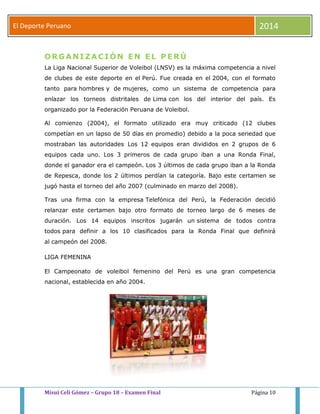 El Deporte Peruano 2014 
ORGANIZACIÓN EN EL PERÚ 
La Liga Nacional Superior de Voleibol (LNSV) es la máxima competencia a nivel 
de clubes de este deporte en el Perú. Fue creada en el 2004, con el formato 
tanto para hombres y de mujeres, como un sistema de competencia para 
enlazar los torneos distritales de Lima con los del interior del país. Es 
organizado por la Federación Peruana de Voleibol. 
Al comienzo (2004), el formato utilizado era muy criticado (12 clubes 
competían en un lapso de 50 días en promedio) debido a la poca seriedad que 
mostraban las autoridades. Los 12 equipos eran divididos en 2 grupos de 6 
equipos cada uno. Los 3 primeros de cada grupo iban a una Ronda Final, 
donde el ganador era el campeón. Los 3 últimos de cada grupo iban a la Ronda 
de Repesca, donde los 2 últimos perdían la categoría. Bajo este certamen se 
jugó hasta el torneo del año 2007 (culminado en marzo del 2008). 
Tras una firma con la empresa Telefónica del Perú, la Federación decidió 
relanzar este certamen bajo otro formato de torneo largo de 6 meses de 
duración. Los 14 equipos inscritos jugarán un sistema de todos contra 
todos para definir a los 10 clasificados para la Ronda Final que definirá 
al campeón del 2008. 
LIGA FEMENINA 
El Campeonato de voleibol femenino del Perú es una gran competencia 
nacional, establecida en año 2004. 
Misui Celi Gómez – Grupo 18 – Examen Final Página 10 
 