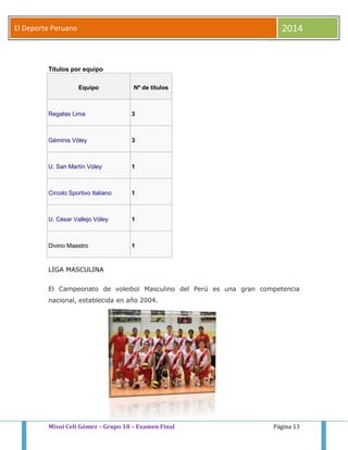 El Deporte Peruano 2014 
Títulos por equipo 
Equipo Nº de títulos 
Regatas Lima 3 
Géminis Vóley 3 
U. San Martín Vóley 1 
Circolo Sportivo Italiano 1 
U. César Vallejo Vóley 1 
Divino Maestro 1 
LIGA MASCULINA 
El Campeonato de voleibol Masculino del Perú es una gran competencia 
nacional, establecida en año 2004. 
Misui Celi Gómez – Grupo 18 – Examen Final Página 13 
 