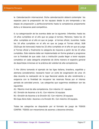 El Deporte Peruano 2014 
la Calendarización internacional. Dicha calendarización deberá contemplar los 
espacios para la preparación de los equipos desde la pre temporada y las 
etapas de preparación y perfeccionamiento hasta la competencia propiamente 
dicha y el descanso post-competitivo. 
6.-La categorización de los eventos debe ser la siguiente: Infantiles: hasta los 
14 años cumplidos en el año que se juega el torneo; Menores; hasta los 16 
años cumplidos en el año en que se juega el torneo oficial; Juveniles: hasta 
los 18 años cumplidos en el año en que se juega el Torneo oficial, SUB 
23(Grupo de transvase) hasta los 22 años cumplidos en el año en que se juega 
el Torneo oficial y finalmente la categoría de mayores a partir de los 23 años 
cumplidos. Este sistema debe ser implementado en forma gradual y progresiva 
con la finalidad de que cada club o institución pueda llegar a tener equipos 
completos en cada categoría ampliando de dicha manera el espectro general 
de deportistas inmersas en la práctica del voleibol de alta competencia. 
7.-Por último tomando el ejemplo de las ligas italiana, brasilera, española y 
alemana consideramos necesario hacer un corte de oxigenación de unos 15 
días durante la realización de la Liga Nacional adulta de alto rendimiento y 
exigencia con la finalidad de recuperar las reservas físicas por el intenso 
periodo de actividad previa. Las categorías que sugerimos establecer son las 
siguientes 
A1: Máximo nivel de alta competencia. Con máximo 12 equipos 
A2: División de Ascenso a la A1. Con máximo 16 equipos 
B1:-División de Ascenso a la División A2: Con máximo 18 equipos 
B2.Copa Akira Kato: Ascenso a la División B1. Con máximo 20 equipos. 
Todas las categorías se disputarán por el formato de juego de TODOS 
CONTRA TODOS con mecanismos de ascenso y descenso directos. 
Misui Celi Gómez – Grupo 18 – Examen Final Página 17 
 