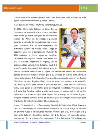 El Deporte Peruano 2014 
cuarto puesto en ambas competiciones. Las jugadoras más notables de esta 
época fueron Lucha Fuentes y Anacé Carrillo. 
MAN BOK PARK Y LOS TRIUNFOS INTERNACIONALES. 
En 1982, Akira Kato falleció en Lima. En su 
reemplazo se contrató al surcoreano Man Bok 
Park, quien ya había trabajado en el comando 
técnico de Akira en la selección peruana 
durante la década de los setentas. Su primer 
gran resultado fue el subcampeonato en 
el Mundial Juvenil de México 1981. Luego el 
segundo lugar en el Campeonato Mundial de 
1982 realizado en Perú, luego de clasificar 
fácilmente en segunda ronda, venciendo por 
3-0 a Canadá, Indonesia y Nigeria, en la 
segunda etapa venció 3-0 a Bulgaria, cayó 3-0 
ante Corea del Sur, venció 3-0 a Brasil y en un 
partido increíble derrotó 3-1 a Japón. En semifinales venció en inolvidable 
partido al favorito Estados Unidos por 3-0, cayendo en la final ante China, la 
nueva potencia por 3-0. Después, Perú quedó en un cuarto lugar en los Juegos 
Olímpicos de Los Ángeles 1984. Perú se pasó por encima a la selección 
de Canadá y sufrió para vencer al país de Man Bok, Corea del Sur. Con dicho 
exito, logró pasar a semifinales, pero sin mayores resultados. Perú cayó por 3 
a 0 ante los Estados Unidos y solo logró ganar el primer set en el partido 
definitorio por el tercer lugar ante Japón. Sin embargo, el no haber logrado 
ninguna medalla olímpica sirvió de estímulo para una mejor preparación para 
el próximo torneo, el mundial de Checoslovaquia. 
Luego, Perú participó en el Campeonato Mundial de Voleibol de 1986, llevado a 
cabo en Checoslovaquia, donde obtuvo la medalla de bronce, luego de derrotar 
en primera rueda a la República Federal Alemana por 3-0, a Brasil por 3-1 y 
caer ante Cuba en dramático partido por 2-3. Luego, en segunda ronda, 
derrotó por 3-1 al mismo Checoslovaquia, 3-0 a Bulgaria y 3-0 a Corea del 
Misui Celi Gómez – Grupo 18 – Examen Final Página 3 
 