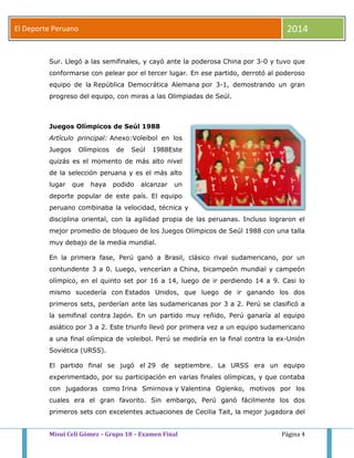 El Deporte Peruano 2014 
Sur. Llegó a las semifinales, y cayó ante la poderosa China por 3-0 y tuvo que 
conformarse con pelear por el tercer lugar. En ese partido, derrotó al poderoso 
equipo de la República Democrática Alemana por 3-1, demostrando un gran 
progreso del equipo, con miras a las Olimpiadas de Seúl. 
Juegos Olímpicos de Seúl 1988 
Artículo principal: Anexo:Voleibol en los 
Juegos Olímpicos de Seúl 1988Este 
quizás es el momento de más alto nivel 
de la selección peruana y es el más alto 
lugar que haya podido alcanzar un 
deporte popular de este país. El equipo 
peruano combinaba la velocidad, técnica y 
disciplina oriental, con la agilidad propia de las peruanas. Incluso lograron el 
mejor promedio de bloqueo de los Juegos Olímpicos de Seúl 1988 con una talla 
muy debajo de la media mundial. 
En la primera fase, Perú ganó a Brasil, clásico rival sudamericano, por un 
contundente 3 a 0. Luego, vencerían a China, bicampeón mundial y campeón 
olímpico, en el quinto set por 16 a 14, luego de ir perdiendo 14 a 9. Casi lo 
mismo sucedería con Estados Unidos, que luego de ir ganando los dos 
primeros sets, perderían ante las sudamericanas por 3 a 2. Perú se clasificó a 
la semifinal contra Japón. En un partido muy reñido, Perú ganaría al equipo 
asiático por 3 a 2. Este triunfo llevó por primera vez a un equipo sudamericano 
a una final olímpica de voleibol. Perú se mediría en la final contra la ex-Unión 
Soviética (URSS). 
El partido final se jugó el 29 de septiembre. La URSS era un equipo 
experimentado, por su participación en varias finales olímpicas, y que contaba 
con jugadoras como Irina Smirnova y Valentina Ogienko, motivos por los 
cuales era el gran favorito. Sin embargo, Perú ganó fácilmente los dos 
primeros sets con excelentes actuaciones de Cecilia Tait, la mejor jugadora del 
Misui Celi Gómez – Grupo 18 – Examen Final Página 4 
 