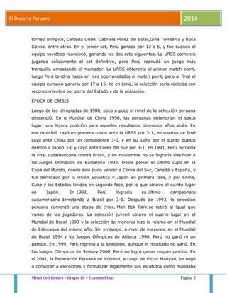 El Deporte Peruano 2014 
torneo olímpico, Cenaida Uribe, Gabriela Pérez del Solar,Gina Torrealva y Rosa 
García, entre otras. En el tercer set, Perú ganaba por 12 a 6, y fue cuando el 
equipo soviético reaccionó, ganando los dos sets siguientes. La URSS comenzó 
jugando sólidamente el set definitivo, pero Perú reanudó un juego más 
tranquilo, empatando el marcador. La URSS obtendría el primer match point, 
luego Perú tendría hasta en tres oportunidades el match point, pero al final el 
equipo europeo ganaría por 17 a 15. Ya en Lima, la selección sería recibida con 
reconocimientos por parte del Estado y de la población. 
ÉPOCA DE CRISIS 
Luego de las olimpiadas de 1988, poco a poco el nivel de la selección peruana 
descendió. En el Mundial de China 1990, las peruanas obtendrían el sexto 
lugar, una lejana posición para aquellos resultados obtenidos años atrás. En 
ese mundial, cayó en primera ronda ante la URSS por 3-1, en cuartos de final 
cayó ante China por un contundente 3-0, y en su lucha por el quinto puesto 
derrotó a Japón 3-0 y cayó ante Corea del Sur por 3-1. En 1991, Perú perdería 
la final sudamericana contra Brasil, y en noviembre no se lograría clasificar a 
los Juegos Olímpicos de Barcelona 1992. Debía pelear el último cupo en la 
Copa del Mundo, donde solo pudo vencer a Corea del Sur, Canadá y España, y 
fue derrotado por la Unión Soviética y Japón en primera fase, y por China, 
Cuba y los Estados Unidos en segunda fase, por lo que obtuvo el quinto lugar 
en Japón. En 1993, Perú lograría su último campeonato 
sudamericano derrotando a Brasil por 3-1. Después de 1993, la selección 
peruana comenzó una etapa de crisis, Man Bok Park se retiró al igual que 
varias de las jugadoras. La selección juvenil obtuvo el cuarto lugar en el 
Mundial de Brasil 1993 y la selección de menores hizo lo mismo en el Mundial 
de Eslovaqua del mismo año. Sin embargo, a nivel de mayores, en el Mundial 
de Brasil 1994 y los Juegos Olímpicos de Atlanta 1996, Perú no ganó ni un 
partido. En 1999, Park regresó a la selección, aunque el resultado no varió. En 
los Juegos Olímpicos de Sydney 2000, Perú no logró ganar ningún partido. En 
el 2001, la Federación Peruana de Voleibol, a cargo de Víctor Manyari, se negó 
a convocar a elecciones y formalizar legalmente sus estatutos como mandaba 
Misui Celi Gómez – Grupo 18 – Examen Final Página 5 
 