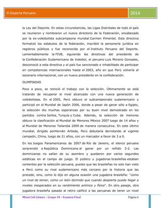 El Deporte Peruano 2014 
la Ley del Deporte. En estas circunstancias, las Ligas Distritales de todo el país 
se reunieron y nombraron un nuevo directorio de la Federación, encabezado 
por la ex-voleibolista subcampeona mundial Carmen Pimentel. Esta directiva 
formalizó los estatutos de la federación, inscribió la personería jurídica en 
registros públicos y fue reconocida por el Instituto Peruano del Deporte. 
Lamentablemente la FIVB, siguiendo las directivas del presidente de 
la Confederación Sudamericana de Voleibol, el peruano Luis Moreno Gonzales, 
desconoció a esta directiva y el país fue sancionado e inhabilitado de participar 
en competencias internacionales hasta el 2003, año en que Perú volvería al 
escenario internacional, con un nuevo presidente en la confederación. 
OLIMPIADAS 
Poco a poco, se reinició el trabajo con la selección. Últimamente se está 
tratando de recuperar el nivel alcanzado con una nueva generación de 
voleibolistas. En el 2005, Perú obtuvo el subcampeonato sudamericano y 
participó en el Mundial de Japón 2006, donde a pesar de ganar sólo a Egipto, 
la selección dio muchas esperanzas por su buen nivel demostrado en los 
partidos contra Serbia, Turquía y Cuba. Además, la selección de menores 
obtuvo la clasificación al Mundial de Menores México 2007 luego de 14 años y 
al Mundial de Menores Tailandia 2009 de manera consecutiva. En este último 
mundial, dirigido porHernán Artieda, Perú debutaría derrotando al vigente 
campeón, China, luego de 21 años, con un marcador a favor de 3 a 0. 
En los Juegos Panamericanos de 2007 de Río de Janeiro, el elenco peruano 
sorprendió a República Dominicana al ganar por un reñido 3-2. Las 
dominicanas no salían de su asombro y quedaron por varios segundos 
estáticas en el campo de juego. El público y jugadoras brasileñas estaban 
contentos por la selección peruana, puesto que las brasileñas no solo han visto 
a Perú como su rival sudamericano más cercano por la historia que las 
precede, sino, como lo dijo en alguna ocasión una jugadora brasileña: "como 
un rival de temer, como un león dormido que cuando despierta puede llegar a 
niveles inesperados en su rendimiento anímico y físico". En otro pasaje, otra 
jugadora brasileña pasada al retiro calificó a las peruanas de tener un nivel 
Misui Celi Gómez – Grupo 18 – Examen Final Página 6 
 