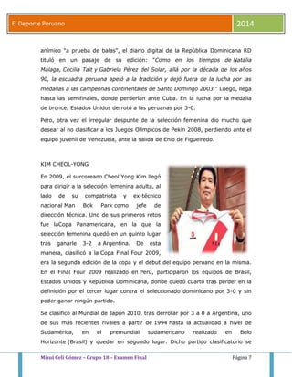 El Deporte Peruano 2014 
anímico "a prueba de balas", el diario digital de la República Dominicana RD 
tituló en un pasaje de su edición: "Como en los tiempos de Natalia 
Málaga, Cecilia Tait y Gabriela Pérez del Solar, allá por la década de los años 
90, la escuadra peruana apeló a la tradición y dejó fuera de la lucha por las 
medallas a las campeonas continentales de Santo Domingo 2003." Luego, llega 
hasta las semifinales, donde perderían ante Cuba. En la lucha por la medalla 
de bronce, Estados Unidos derrotó a las peruanas por 3-0. 
Pero, otra vez el irregular despunte de la selección femenina dio mucho que 
desear al no clasificar a los Juegos Olímpicos de Pekín 2008, perdiendo ante el 
equipo juvenil de Venezuela, ante la salida de Enio de Figueiredo. 
KIM CHEOL-YONG 
En 2009, el surcoreano Cheol Yong Kim llegó 
para dirigir a la selección femenina adulta, al 
lado de su compatriota y ex-técnico 
nacional Man Bok Park como jefe de 
dirección técnica. Uno de sus primeros retos 
fue laCopa Panamericana, en la que la 
selección femenina quedó en un quinto lugar 
tras ganarle 3-2 a Argentina. De esta 
manera, clasificó a la Copa Final Four 2009, 
era la segunda edición de la copa y el debut del equipo peruano en la misma. 
En el Final Four 2009 realizado en Perú, participaron los equipos de Brasil, 
Estados Unidos y República Dominicana, donde quedó cuarto tras perder en la 
definición por el tercer lugar contra el seleccionado dominicano por 3-0 y sin 
poder ganar ningún partido. 
Se clasificó al Mundial de Japón 2010, tras derrotar por 3 a 0 a Argentina, uno 
de sus más recientes rivales a partir de 1994 hasta la actualidad a nivel de 
Sudamérica, en el premundial sudamericano realizado en Belo 
Horizonte (Brasil) y quedar en segundo lugar. Dicho partido clasificatorio se 
Misui Celi Gómez – Grupo 18 – Examen Final Página 7 
 