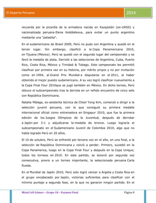 El Deporte Peruano 2014 
recuerda por la picardía de la armadora nacida en Kazajistán (ex-URSS) y 
nacionalizada peruana Elena Keldibékova, para evitar un punto argentino 
mediante una "patadita". 
En el sudamericano de Brasil 2009, Perú no pudo con Argentina y quedó en el 
tercer lugar. Sin embargo, clasificó a la Copa Panamericana 2010, 
en Tijuana (México). Perú se quedó con el segundo lugar del campeonato y se 
llevó la medalla de plata. Derrotó a las selecciones de Argentina, Cuba, Puerto 
Rico, Costa Rica, México y Trinidad & Tobago. Este campeonato les permitió 
clasificar por primera vez en su historia, por mérito propio y no por invitación 
como en 1994, al Grand Prix Mundial a disputarse en el 2011, al haber 
obtenido el mejor puesto sudamericano. A su vez logró clasificar nuevamente a 
la Copa Final Four 2010que se jugó también en México. En dicho torneo, Perú 
obtuvo el subcampeonato tras la derrota en un reñido encuentro de cinco sets 
con República Dominicana. 
Natalia Málaga, ex-asistenta técnica de Cheol Yong Kim, comenzó a dirigir a la 
selección juvenil peruana, con la que consiguió su primera medalla 
internacional oficial como entrenadora en Singapur 2010, que fue la primera 
edición de los Juegos Olímpicos de la Juventud, después de derrotar 
a Japón por 3-1 y adjudicarse la medalla de bronce. Luego lograría el 
subcampeonato en el Sudamericano Juvenil de Colombia 2010, algo que no 
había logrado Perú en 20 años. 
El 10 de octubre, Perú se enfrentó por tercera vez en el año, en una final, a la 
selección de República Dominicana y volvió a perder. Primero, sucedió en la 
Copa Panamerica, luego en la Copa Final Four y después en la Copa Unique; 
todos los torneos en 2010. En este partido, se lesionó por segunda vez 
consecutiva, previo a un torneo importante, la seleccionada peruana Carla 
Rueda. 
En el Mundial de Japón 2010, Perú solo logró vencer a Argelia y Costa Rica en 
el grupo encabezado por Japón, victorias suficientes para clasificar con el 
mínimo puntaje a segunda fase, en la que no ganaron ningún partido. En el 
Misui Celi Gómez – Grupo 18 – Examen Final Página 8 
 