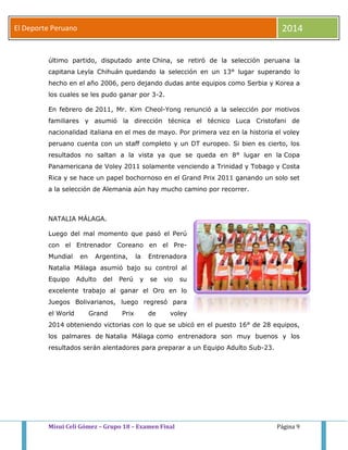 El Deporte Peruano 2014 
último partido, disputado ante China, se retiró de la selección peruana la 
capitana Leyla Chihuán quedando la selección en un 13° lugar superando lo 
hecho en el año 2006, pero dejando dudas ante equipos como Serbia y Korea a 
los cuales se les pudo ganar por 3-2. 
En febrero de 2011, Mr. Kim Cheol-Yong renunció a la selección por motivos 
familiares y asumió la dirección técnica el técnico Luca Cristofani de 
nacionalidad italiana en el mes de mayo. Por primera vez en la historia el voley 
peruano cuenta con un staff completo y un DT europeo. Si bien es cierto, los 
resultados no saltan a la vista ya que se queda en 8° lugar en la Copa 
Panamericana de Voley 2011 solamente venciendo a Trinidad y Tobago y Costa 
Rica y se hace un papel bochornoso en el Grand Prix 2011 ganando un solo set 
a la selección de Alemania aún hay mucho camino por recorrer. 
NATALIA MÁLAGA. 
Luego del mal momento que pasó el Perú 
con el Entrenador Coreano en el Pre- 
Mundial en Argentina, la Entrenadora 
Natalia Málaga asumió bajo su control al 
Equipo Adulto del Perú y se vio su 
excelente trabajo al ganar el Oro en lo 
Juegos Bolivarianos, luego regresó para 
el World Grand Prix de voley 
2014 obteniendo victorias con lo que se ubicó en el puesto 16° de 28 equipos, 
los palmares de Natalia Málaga como entrenadora son muy buenos y los 
resultados serán alentadores para preparar a un Equipo Adulto Sub-23. 
Misui Celi Gómez – Grupo 18 – Examen Final Página 9 
 