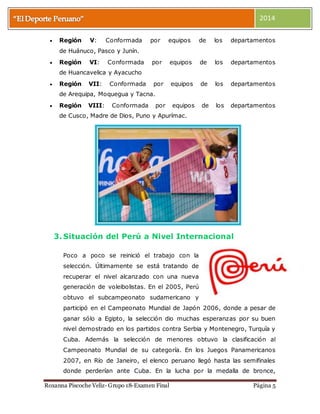 2014 
 Región V: Conformada por equipos de los departamentos 
de Huánuco, Pasco y Junín. 
 Región VI: Conformada por equipos de los departamentos 
de Huancavelica y Ayacucho 
 Región VII: Conformada por equipos de los departamentos 
de Arequipa, Moquegua y Tacna. 
 Región VIII: Conformada por equipos de los departamentos 
de Cusco, Madre de Dios, Puno y Apurímac. 
3. Situación del Perú a Nivel Internacional 
Poco a poco se reinició el trabajo con la 
selección. Últimamente se está tratando de 
recuperar el nivel alcanzado con una nueva 
generación de voleibolistas. En el 2005, Perú 
obtuvo el subcampeonato sudamericano y 
participó en el Campeonato Mundial de Japón 2006, donde a pesar de 
ganar sólo a Egipto, la selección dio muchas esperanzas por su buen 
nivel demostrado en los partidos contra Serbia y Montenegro, Turquía y 
Cuba. Además la selección de menores obtuvo la clasificación al 
Campeonato Mundial de su categoría. En los Juegos Panamericanos 
2007, en Río de Janeiro, el elenco peruano llegó hasta las semifinales 
donde perderían ante Cuba. En la lucha por la medalla de bronce, 
Roxanna Piscoche Veliz- Grupo 18-Examen Final Página 5 
 