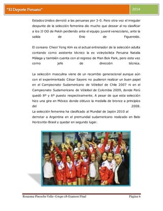2014 
Estados Unidos derrotó a las peruanas por 3-0. Pero otra vez el irregular 
despunte de la selección femenina dio mucho que desear al no clasificar 
a los JJ OO de Pekín perdiendo ante el equipo juvenil venezolano, ante la 
salida de Enio de Figuereido. 
El coreano Cheol Yong Kim es el actual entrenador de la selección adulta 
contando como asistente técnico la ex voleybolista Peruana Natalia 
Málaga y también cuenta con el regreso de Man Bok Park, pero esta vez 
como jefe de dirección técnica. 
La selección masculina viene de un recambio generacional aunque aún 
con el experimentado César Sayers no pudieron realizar un buen papel 
en el Campeonato Sudamericano de Vóleibol de Chile 2007 ni en el 
Campeonato Sudamericano de Vóleibol de Colombia 2009, donde Perú 
quedó 8º y 6º puesto respectivamente. A pesar de que esta selección 
hizo una gira en México donde obtuvo la medalla de bronce a principios 
del 2008. 
La selección femenina ha clasificado al Mundial de Japón 2010 al 
derrotar a Argentina en el premundial sudamericano realizado en Belo 
Horizonte-Brasil y quedar en segundo lugar. 
Roxanna Piscoche Veliz- Grupo 18-Examen Final Página 6 
