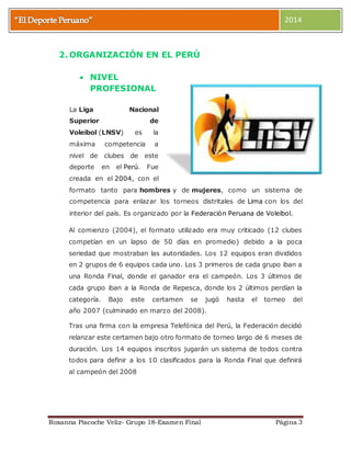 2014 
2. ORGANIZACIÓN EN EL PERÚ 
 NIVEL 
PROFESIONAL 
La Liga Nacional 
Superior de 
Voleibol (LNSV) es la 
máxima competencia a 
nivel de clubes de este 
deporte en el Perú. Fue 
creada en el 2004, con el 
formato tanto para hombres y de mujeres, como un sistema de 
competencia para enlazar los torneos distritales de Lima con los del 
interior del país. Es organizado por la Federación Peruana de Voleibol. 
Al comienzo (2004), el formato utilizado era muy criticado (12 clubes 
competían en un lapso de 50 días en promedio) debido a la poca 
seriedad que mostraban las autoridades. Los 12 equipos eran divididos 
en 2 grupos de 6 equipos cada uno. Los 3 primeros de cada grupo iban a 
una Ronda Final, donde el ganador era el campeón. Los 3 últimos de 
cada grupo iban a la Ronda de Repesca, donde los 2 últimos perdían la 
categoría. Bajo este certamen se jugó hasta el torneo del 
año 2007 (culminado en marzo del 2008). 
Tras una firma con la empresa Telefónica del Perú, la Federación decidió 
relanzar este certamen bajo otro formato de torneo largo de 6 meses de 
duración. Los 14 equipos inscritos jugarán un sistema de todos contra 
todos para definir a los 10 clasificados para la Ronda Final que definirá 
al campeón del 2008 
Roxanna Piscoche Veliz- Grupo 18-Examen Final Página 3 
 