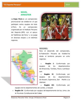 2014 
 NIVEL 
AMAUTER 
La Copa Perú es un campeonato 
promocional de voleibol en el que 
participan varios equipos de todo 
el Perú. Es un campeonato 
organizado por el Instituto Peruano 
del Deporte (IPD) con el apoyo 
de Telefónica del Perú,1 y se juega 
en diversas etapas y en distintas 
regiones. 
REGIONES: 
Para el desarrollo del campeonato, 
la Federación Peruana de Voleibol ha 
divido el territorio peruano en ocho 
regiones: 
 Región I: Conformada por 
equipos de los departamentos 
de Amazonas, Tumbes, Piura y Lambaye 
que. 
 Región II: Conformada por 
equipos de los departamentos 
de Ancash, Cajamarca, San Martín y La 
Libertad. 
 Región III: Conformada por 
equipos de los departamentos de Loreto, y Ucayali. 
 Región IV: Conformada por equipos del departamento de Ica, Lima y de 
la Provincia Constitucional del Callao 
Roxanna Piscoche Veliz- Grupo 18-Examen Final Página 4 
 