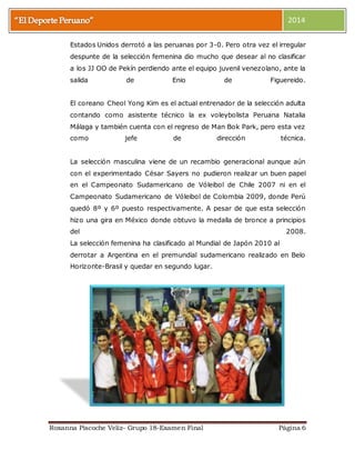 2014 
Estados Unidos derrotó a las peruanas por 3-0. Pero otra vez el irregular 
despunte de la selección femenina dio mucho que desear al no clasificar 
a los JJ OO de Pekín perdiendo ante el equipo juvenil venezolano, ante la 
salida de Enio de Figuereido. 
El coreano Cheol Yong Kim es el actual entrenador de la selección adulta 
contando como asistente técnico la ex voleybolista Peruana Natalia 
Málaga y también cuenta con el regreso de Man Bok Park, pero esta vez 
como jefe de dirección técnica. 
La selección masculina viene de un recambio generacional aunque aún 
con el experimentado César Sayers no pudieron realizar un buen papel 
en el Campeonato Sudamericano de Vóleibol de Chile 2007 ni en el 
Campeonato Sudamericano de Vóleibol de Colombia 2009, donde Perú 
quedó 8º y 6º puesto respectivamente. A pesar de que esta selección 
hizo una gira en México donde obtuvo la medalla de bronce a principios 
del 2008. 
La selección femenina ha clasificado al Mundial de Japón 2010 al 
derrotar a Argentina en el premundial sudamericano realizado en Belo 
Horizonte-Brasil y quedar en segundo lugar. 
Roxanna Piscoche Veliz- Grupo 18-Examen Final Página 6 
