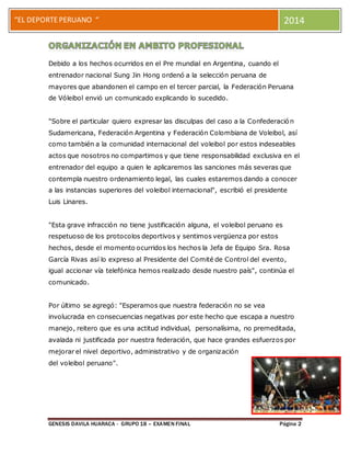 “EL DEPORTE PERUANO “ 2014 
el 
Debido a los hechos ocurridos en el Pre mundial en Argentina, cuando el 
entrenador nacional Sung Jin Hong ordenó a la selección peruana de 
mayores que abandonen el campo en el tercer parcial, la Federación Peruana 
de Vóleibol envió un comunicado explicando lo sucedido. 
"Sobre el particular quiero expresar las disculpas del caso a la Confederación 
Sudamericana, Federación Argentina y Federación Colombiana de Voleibol, así 
como también a la comunidad internacional del voleibol por estos indeseables 
actos que nosotros no compartimos y que tiene responsabilidad exclusiva en el 
entrenador del equipo a quien le aplicaremos las sanciones más severas que 
contempla nuestro ordenamiento legal, las cuales estaremos dando a conocer 
a las instancias superiores del voleibol internacional", escribió el presidente 
Luis Linares. 
"Esta grave infracción no tiene justificación alguna, el voleibol peruano es 
respetuoso de los protocolos deportivos y sentimos vergüenza por estos 
hechos, desde el momento ocurridos los hechos la Jefa de Equipo Sra. Rosa 
García Rivas así lo expreso al Presidente del Comité de Control del evento, 
igual accionar vía telefónica hemos realizado desde nuestro país", continúa el 
comunicado. 
Por último se agregó: "Esperamos que nuestra federación no se vea 
involucrada en consecuencias negativas por este hecho que escapa a nuestro 
manejo, reitero que es una actitud individual, personalísima, no premeditada, 
avalada ni justificada por nuestra federación, que hace grandes esfuerzos por 
mejorar el nivel deportivo, administrativo y de organización 
del voleibol peruano". 
GENESIS DAVILA HUARACA - GRUPO 18 – EXAMEN FINAL Página 2 
 
