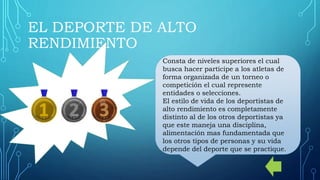 EL DEPORTE DE ALTO
RENDIMIENTO
Consta de niveles superiores el cual
busca hacer participe a los atletas de
forma organizada de un torneo o
competición el cual represente
entidades o selecciones.
El estilo de vida de los deportistas de
alto rendimiento es completamente
distinto al de los otros deportistas ya
que este maneja una disciplina,
alimentación mas fundamentada que
los otros tipos de personas y su vida
depende del deporte que se practique.
 