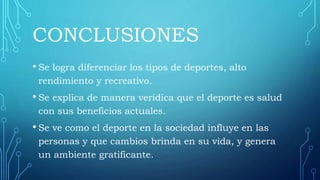 CONCLUSIONES
• Se logra diferenciar los tipos de deportes, alto
rendimiento y recreativo.
• Se explica de manera verídica que el deporte es salud
con sus beneficios actuales.
• Se ve como el deporte en la sociedad influye en las
personas y que cambios brinda en su vida, y genera
un ambiente gratificante.
 