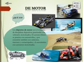 ¿QUÉ ES?
Los deportes de motor son el conjunto
de disciplinas deportivas practicadas con
vehículos motorizados. El automovilismo
se practica con automóviles, y por
extensión también con camiones,
tractores y cortacéspedes; y la aeronáutica
con aeronaves motorizadas.
 