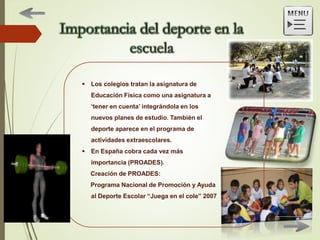  Los colegios tratan la asignatura de
Educación Física como una asignatura a
‘tener en cuenta’ integrándola en los
nuevos planes de estudio. También el
deporte aparece en el programa de
actividades extraescolares.
 En España cobra cada vez más
importancia (PROADES).
Creación de PROADES:
Programa Nacional de Promoción y Ayuda
al Deporte Escolar “Juega en el cole” 2007
 