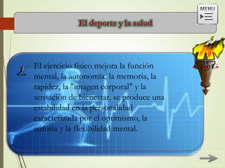 El deporte y la salud
El ejercicio físico mejora la función
mental, la autonomía, la memoria, la
rapidez, la "imagen corporal" y la
sensación de bienestar, se produce una
estabilidad en la personalidad
caracterizada por el optimismo, la
euforia y la flexibilidad mental.
 