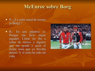 McEnroe sobre Borg P.- ¿Le echó usted de menos [a Borg] ? R.- En una palabra: sí. Porque me hizo mejor jugador. Cómo no iba a echar de menos a alguien que me ayudó a sacar el mejor tenis que yo llevaba dentro. Y el tenis ha sido mi vida. 