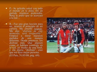 P.- Se peleaba usted con todo el mundo en la pista. En un partido mientras protestaba, Borg le pidió que se acercara a la red…  R.- Fue una gran lección para mi, ocurrió al principio de mi carrera. Me enseñó  respeto . Me dijo  “disfruta de este momento, será irrepetible”.  Empecé a mirar nuestros partidos de una manera diferente. Desde entonces, los disfruté más. Qué alguien como él hablara conmigo en la red, en medio de una final, y me dijera: “disfruta”, creo que me hizo mejor persona.  (El País, 31/03/08, pág. 69). 