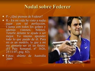 Nadal sobre Federer P.- ¿Qué piensas de Federer? R.- En mi vida he visto a nadie jugar con tal perfección. Cuenta con todos los golpes y además vistosos, bonitos. Tenerle delante te ayuda a ser mejor. Yo intento aprender todo lo que puedo de él. Para mi es un modelo, lo que a mi me gustaría ser en un futuro. (El País Semanal, nº 1626, 25/11/07, pág. 82). Fotos: abierto de Australia 2009 