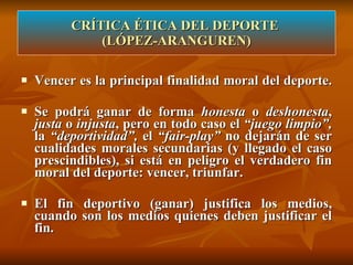 Vencer es la principal finalidad moral del deporte.  Se podrá ganar de forma  honesta  o  deshonesta ,  justa  o  injusta , pero en todo caso el  “juego limpio”,  la  “deportividad”,  el  “fair-play”  no dejarán de ser cualidades morales secundarias (y llegado el caso prescindibles), si está en peligro el verdadero fin moral del deporte: vencer, triunfar.  El fin deportivo (ganar) justifica los medios, cuando son los medios quienes deben justificar el fin. CRÍTICA ÉTICA DEL DEPORTE  (LÓPEZ-ARANGUREN) 