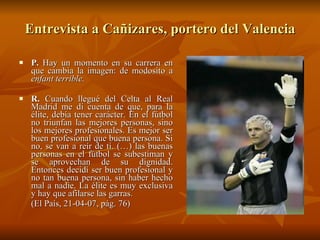 Entrevista a Cañizares, portero del Valencia P.  Hay un momento en su carrera en que cambia la imagen: de modosito a  enfant terrible. R.  Cuando llegué del Celta al Real Madrid me di cuenta de que, para la élite, debía tener carácter. En el fútbol no triunfan las mejores personas, sino los mejores profesionales. Es mejor ser buen profesional que buena persona. Si no, se van a reír de ti. (…) las buenas personas en el fútbol se subestiman y se aprovechan de su dignidad. Entonces decidí ser buen profesional y no tan buena persona, sin haber hecho mal a nadie. La élite es muy exclusiva y hay que afilarse las garras. (El País, 21-04-07, pág. 76)  