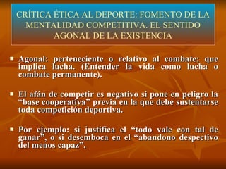 CRÍTICA ÉTICA DEL DEPORTE  (LÓPEZ-ARANGUREN) Agonal: perteneciente o relativo al combate; que implica lucha. (Entender la vida como lucha o combate permanente). El afán de competir es negativo si pone en peligro la “base cooperativa” previa en la que debe sustentarse toda competición deportiva.  Por ejemplo: si justifica el “todo vale con tal de ganar”, o si desemboca en el “abandono despectivo del menos capaz”. CRÍTICA ÉTICA AL DEPORTE: FOMENTO DE LA MENTALIDAD COMPETITIVA. EL SENTIDO AGONAL DE LA EXISTENCIA 