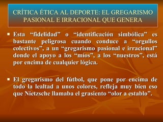 CRÍTICA ÉTICA DEL DEPORTE  (LÓPEZ-ARANGUREN) Esta “fidelidad” o “identificación simbólica” es bastante peligrosa cuando conduce a “orgullos colectivos”, a un “gregarismo pasional e irracional” donde el apoyo a los “míos”, a los “nuestros”, está por encima de cualquier lógica. El gregarismo del fútbol, que pone por encima de todo la lealtad a unos colores, refleja muy bien eso que Nietzsche llamaba el grasiento “olor a establo”.  CRÍTICA ÉTICA AL DEPORTE: EL GREGARISMO PASIONAL E IRRACIONAL QUE GENERA 