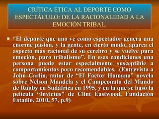 CRÍTICA ÉTICA DEL DEPORTE  (LÓPEZ-ARANGUREN) “ El deporte que uno ve como espectador genera una enorme pasión, y la gente, en cierto modo, aparca el aspecto más racional de su cerebro y se vuelve pura emoción, puro tribalismo”. En esas condiciones una persona puede estar especialmente susceptible a comportamientos poco recomendables.  (Entrevista a John Carlin, autor de “El Factor Humano” novela sobre Nelson Mandela y el Campeonato del Mundo de Rugby en Sudáfrica en 1995, y en la que se basó la película “Invictus” de Clint Eastwood, Fundación Estadio, 2010, 57, p.9) CRÍTICA ÉTICA AL DEPORTE COMO ESPECTÁCULO: DE LA RACIONALIDAD A LA EMOCIÓN TRIBAL. 