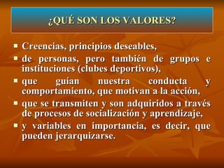 Creencias, principios deseables,  de personas, pero también de grupos e instituciones (clubes deportivos), que guían nuestra conducta y comportamiento, que motivan a la acción, que se transmiten y son adquiridos a través de procesos de socialización y aprendizaje, y variables en importancia, es decir, que pueden jerarquizarse. ¿QUÉ SON LOS VALORES? 