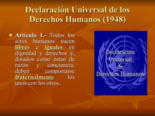 Declaración Universal de los Derechos Humanos (1948) Artículo 1.-  Todos los seres humanos nacen  libres  e  iguales  en dignidad y derechos y, dotados como están de razón y conciencia, deben comportarse  fraternalmente  los unos con los otros.  