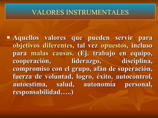 Aquellos valores que pueden servir para  objetivos diferentes , tal vez  opuestos , incluso para  malas causas . (Ej. trabajo en equipo,  cooperación, liderazgo, disciplina, compromiso con el grupo, afán de superación, fuerza de voluntad, logro, éxito, autocontrol, autoestima, salud, autonomía personal, responsabilidad…..) VALORES INSTRUMENTALES 