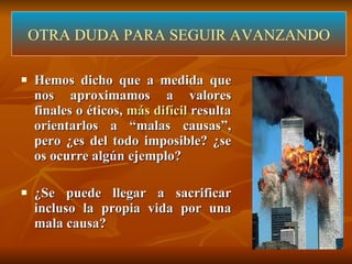 Hemos dicho que a medida que nos aproximamos a valores finales o éticos,  más difícil  resulta orientarlos a “malas causas”, pero ¿es del todo imposible? ¿se os ocurre algún ejemplo? ¿Se puede llegar a sacrificar incluso la propia vida por una mala causa?  OTRA DUDA PARA SEGUIR AVANZANDO 