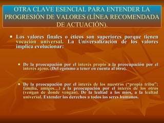 Los valores finales o éticos son superiores porque tienen  vocación universal.  La Universalización de los valores implica evolucionar: De la preocupación por el  interés propio  a la preocupación por el  interés ajeno . (Del egoísmo a tener en cuenta al otro). De la preocupación por el  interés de los nuestros (“propia tribu”: familia, amigos…)  a la preocupación por el  interés de los otros (vengan de donde vengan) . De la lealtad a los míos, a la  lealtad universal . Extender los derechos a todos los seres humanos.   OTRA CLAVE ESENCIAL PARA ENTENDER LA PROGRESIÓN DE VALORES (LÍNEA RECOMENDADA DE ACTUACIÓN). 