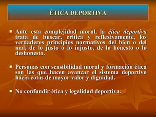 Ante esta complejidad moral, la  ética deportiva  trata de buscar, crítica y reflexivamente, los verdaderos principios normativos del bien o del mal, de lo justo o lo injusto, de lo honesto o lo deshonesto. Personas con sensibilidad moral y formación ética son las que hacen avanzar el sistema deportivo hacia cotas de mayor valor y dignidad. No confundir ética y legalidad deportiva. ÉTICA DEPORTIVA 